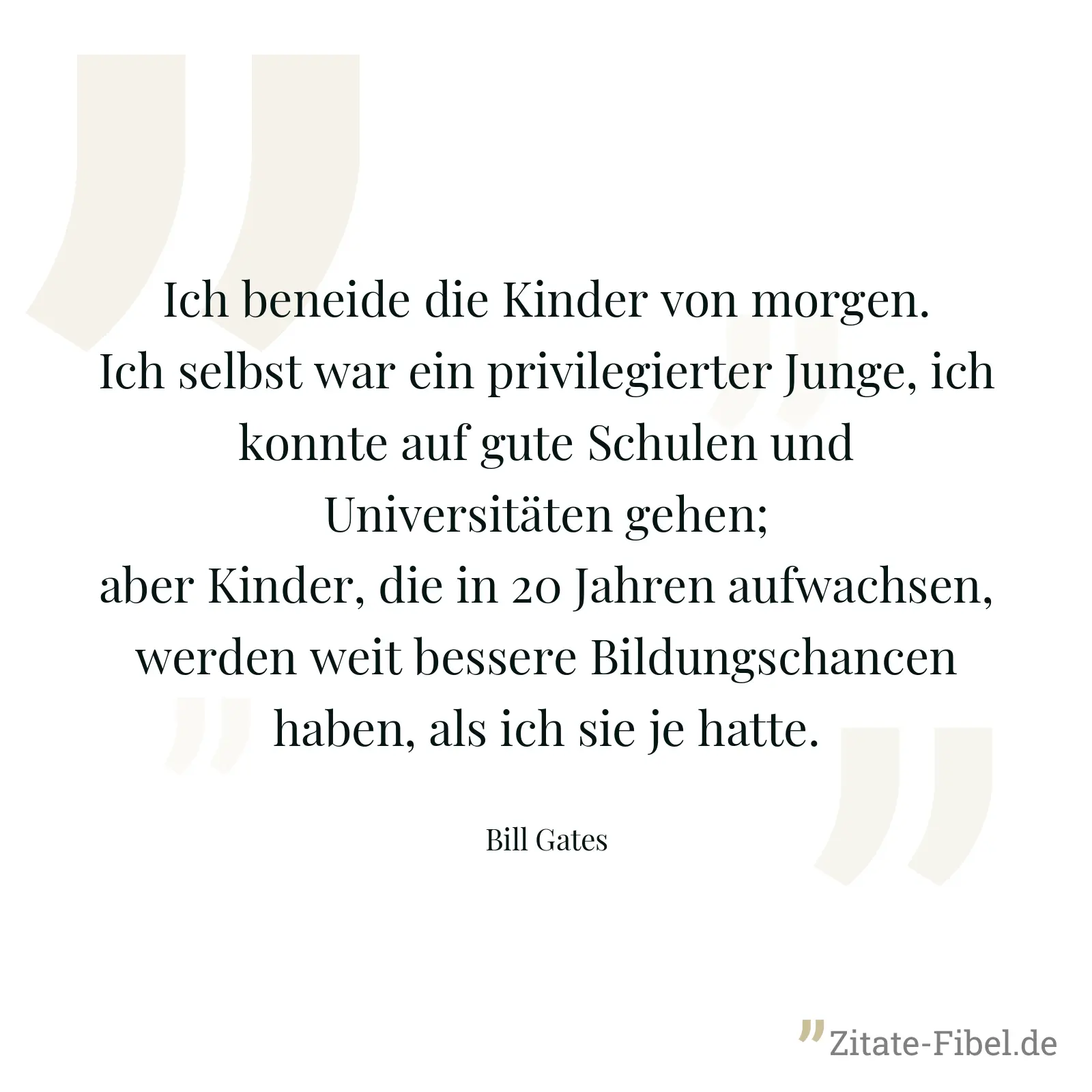 Ich beneide die Kinder von morgen. Ich selbst war ein privilegierter Junge, ich konnte auf gute Schulen und Universitäten gehen; aber Kinder, die in 20 Jahren aufwachsen, werden weit bessere Bildungschancen haben, als ich sie je hatte. - Bill Gates