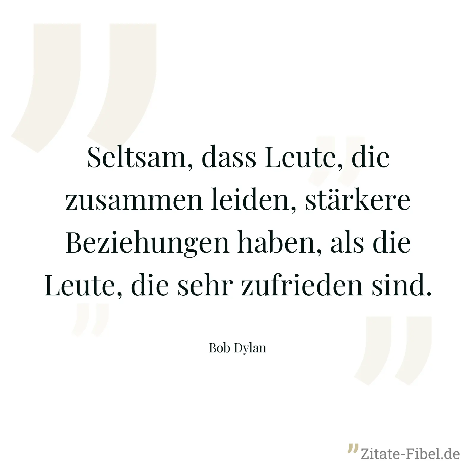 Seltsam, dass Leute, die zusammen leiden, stärkere Beziehungen haben, als die Leute, die sehr zufrieden sind. - Bob Dylan