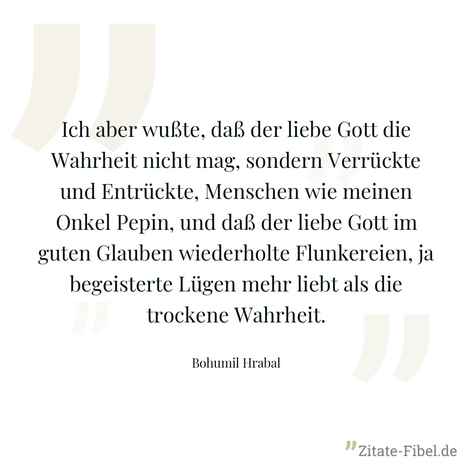 Ich aber wußte, daß der liebe Gott die Wahrheit nicht mag, sondern Verrückte und Entrückte, Menschen wie meinen Onkel Pepin, und daß der liebe Gott im guten Glauben wiederholte Flunkereien, ja begeisterte Lügen mehr liebt als die trockene Wahrheit. - Bohumil Hrabal