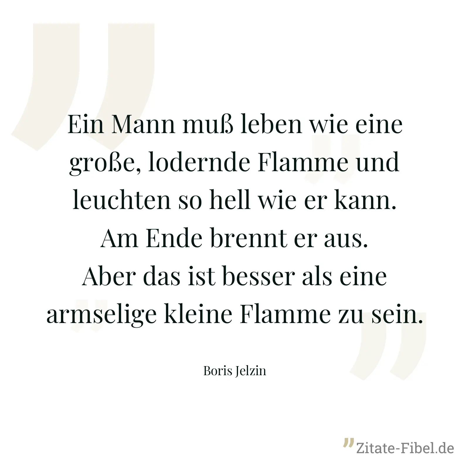 Ein Mann muß leben wie eine große, lodernde Flamme und leuchten so hell wie er kann. Am Ende brennt er aus. Aber das ist besser als eine armselige kleine Flamme zu sein. - Boris Jelzin