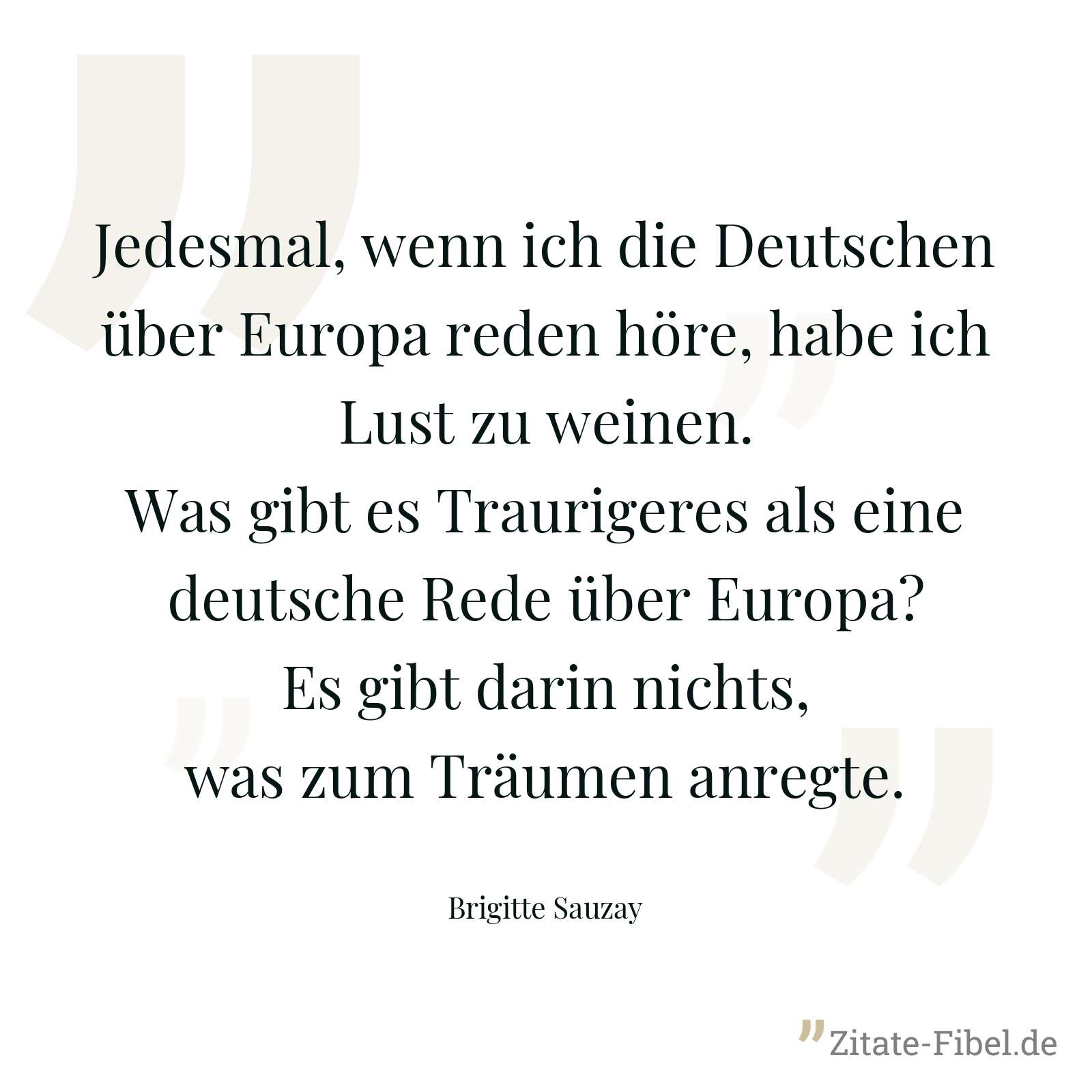 Jedesmal, wenn ich die Deutschen über Europa reden höre, habe ich Lust zu weinen. Was gibt es Traurigeres als eine deutsche Rede über Europa? Es gibt darin nichts, was zum Träumen anregte. - Brigitte Sauzay
