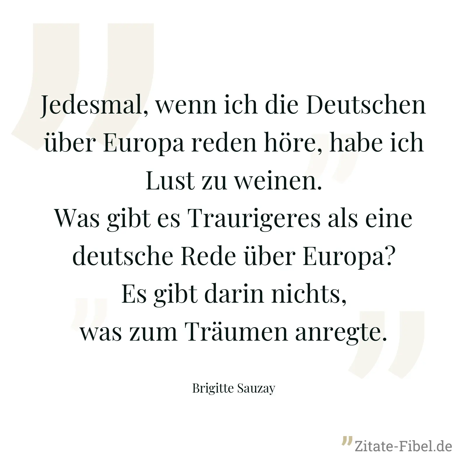Jedesmal, wenn ich die Deutschen über Europa reden höre, habe ich Lust zu weinen. Was gibt es Traurigeres als eine deutsche Rede über Europa? Es gibt darin nichts, was zum Träumen anregte. - Brigitte Sauzay