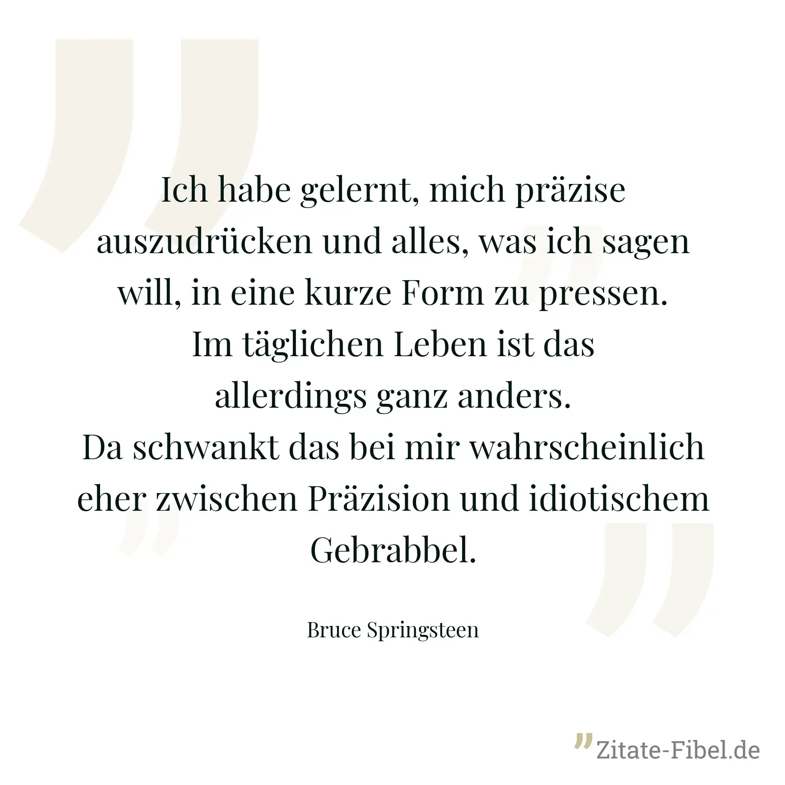 Ich habe gelernt, mich präzise auszudrücken und alles, was ich sagen will, in eine kurze Form zu pressen. Im täglichen Leben ist das allerdings ganz anders. Da schwankt das bei mir wahrscheinlich eher zwischen Präzision und idiotischem Gebrabbel. - Bruce Springsteen