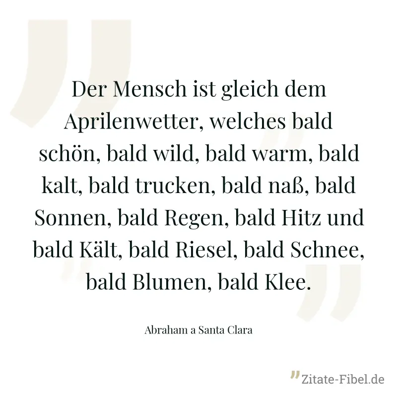 Der Mensch ist gleich dem Aprilenwetter, welches bald schön, bald wild, bald warm, bald kalt, bald trucken, bald naß, bald Sonnen, bald Regen, bald Hitz und bald Kält, bald Riesel, bald Schnee, bald B - Abraham a Santa Clara