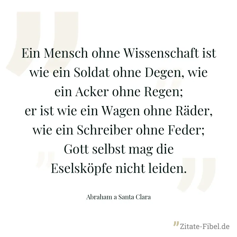 Ein Mensch ohne Wissenschaft ist wie ein Soldat ohne Degen, wie ein Acker ohne Regen; er ist wie ein Wagen ohne Räder, wie ein Schreiber ohne Feder; Gott selbst mag die Eselsköpfe nicht leiden. - Abraham a Santa Clara