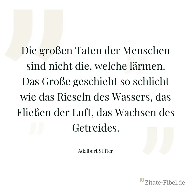 Die großen Taten der Menschen sind nicht die, welche lärmen. Das Große geschieht so schlicht wie das Rieseln des Wassers, das Fließen der Luft, das Wachsen des Getreides. - Adalbert Stifter