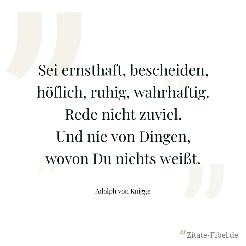 Sei ernsthaft, bescheiden, höflich, ruhig, wahrhaftig. Rede nicht zuviel. Und nie von Dingen, wovon Du nichts weißt. - Adolph von Knigge