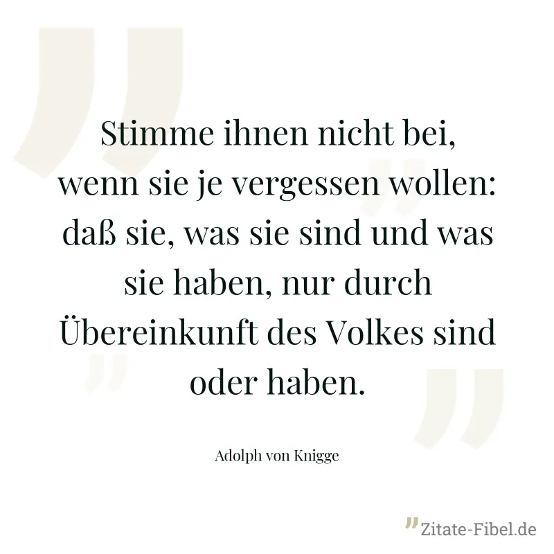 Stimme ihnen nicht bei, wenn sie je vergessen wollen: daß sie, was sie sind und was sie haben, nur durch Übereinkunft des Volkes sind oder haben. - Adolph von Knigge