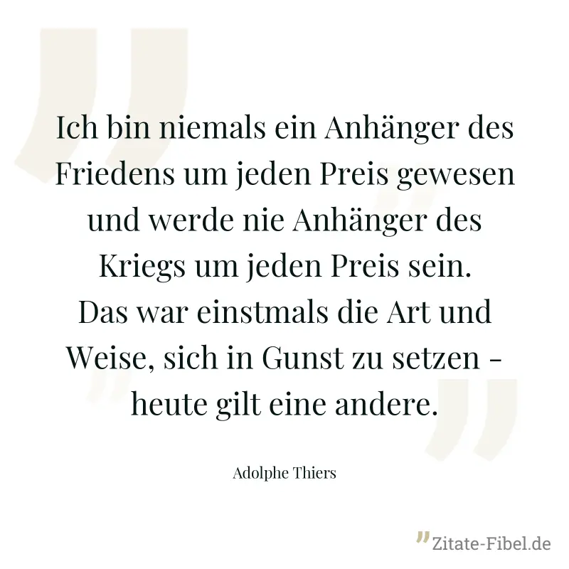 Ich bin niemals ein Anhänger des Friedens um jeden Preis gewesen und werde nie Anhänger des Kriegs um jeden Preis sein. Das war einstmals die Art und Weise, sich in Gunst zu setzen - heute gilt eine a - Adolphe Thiers