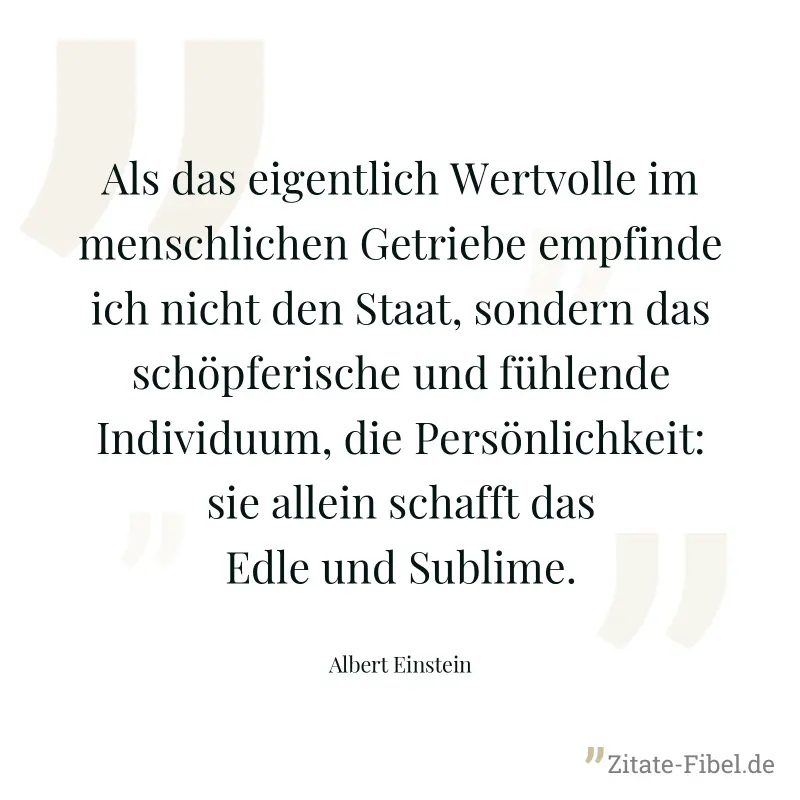 Als das eigentlich Wertvolle im menschlichen Getriebe empfinde ich nicht den Staat, sondern das schöpferische und fühlende Individuum, die Persönlichkeit: sie allein schafft das Edle und Sublime. - Albert Einstein