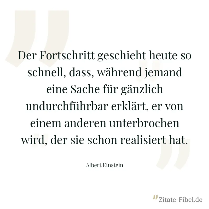 Der Fortschritt geschieht heute so schnell, dass, während jemand eine Sache für gänzlich undurchführbar erklärt, er von einem anderen unterbrochen wird, der sie schon realisiert hat. - Albert Einstein