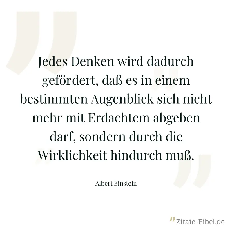 Jedes Denken wird dadurch gefördert, daß es in einem bestimmten Augenblick sich nicht mehr mit Erdachtem abgeben darf, sondern durch die Wirklichkeit hindurch muß. - Albert Einstein