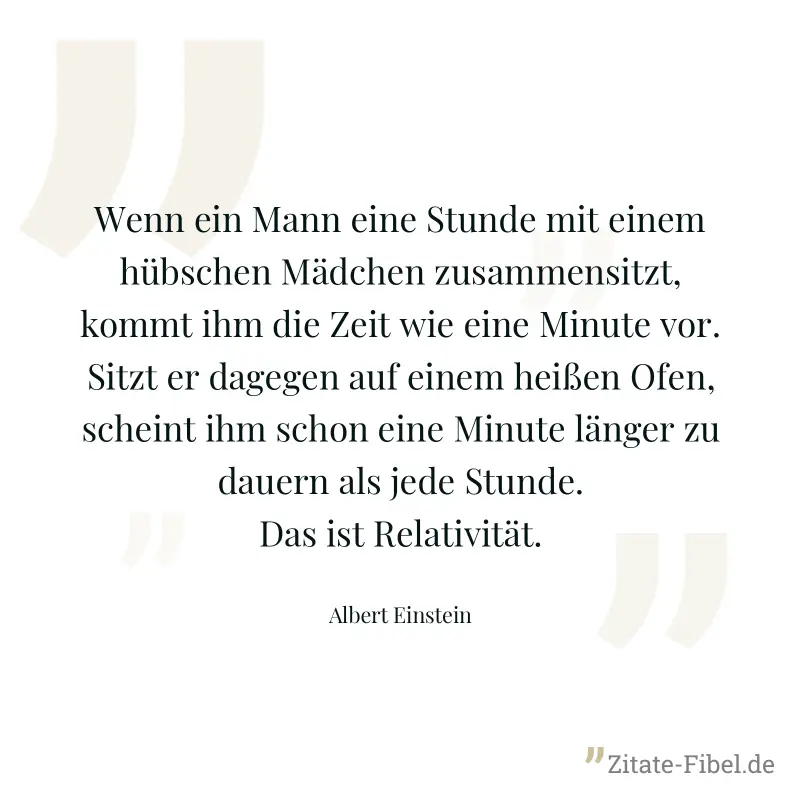 Wenn ein Mann eine Stunde mit einem hübschen Mädchen zusammensitzt, kommt ihm die Zeit wie eine Minute vor. Sitzt er dagegen auf einem heißen Ofen, scheint ihm schon eine Minute länger zu dauern als j - Albert Einstein