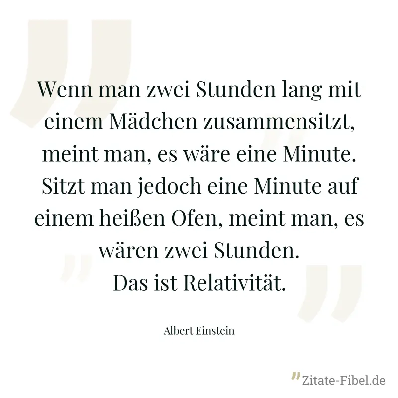 Wenn man zwei Stunden lang mit einem Mädchen zusammensitzt, meint man, es wäre eine Minute. Sitzt man jedoch eine Minute auf einem heißen Ofen, meint man, es wären zwei Stunden. Das ist Relativität. - Albert Einstein