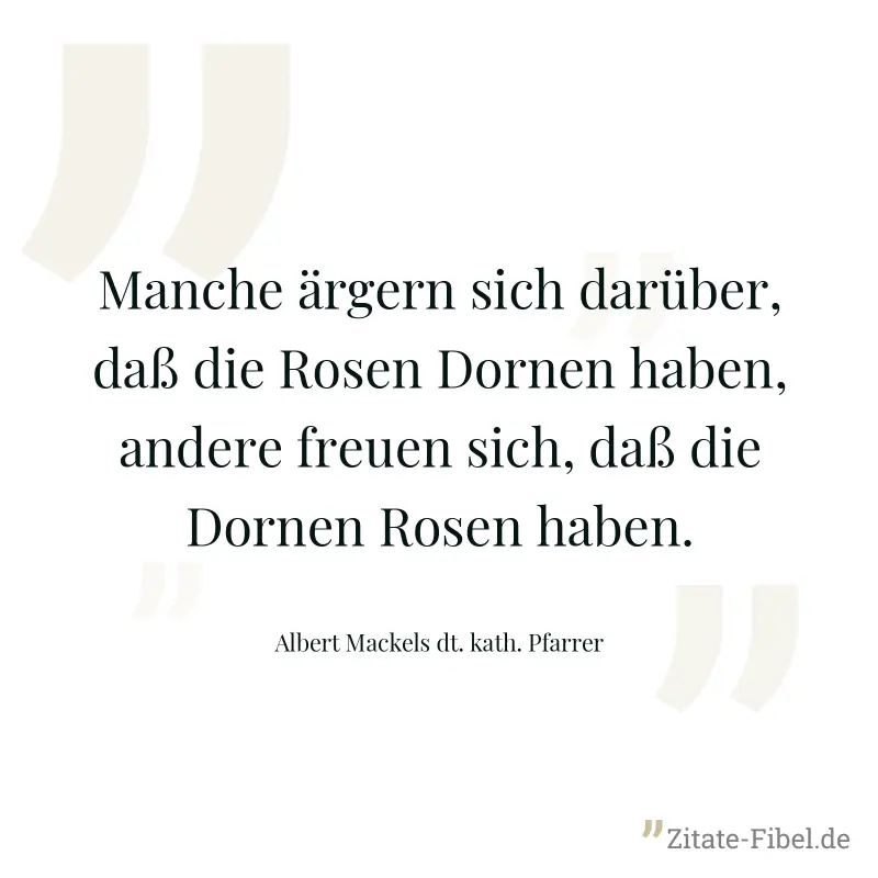 Manche ärgern sich darüber, daß die Rosen Dornen haben, andere freuen sich, daß die Dornen Rosen haben. - Albert Mackels dt. kath. Pfarrer