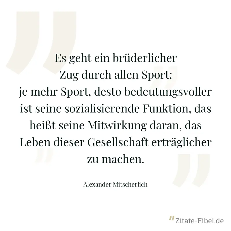 Es geht ein brüderlicher Zug durch allen Sport: je mehr Sport, desto bedeutungsvoller ist seine sozialisierende Funktion, das heißt seine Mitwirkung daran, das Leben dieser Gesellschaft erträglicher z - Alexander Mitscherlich