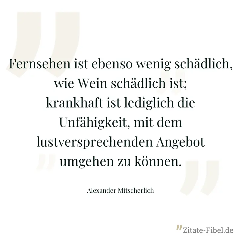 Fernsehen ist ebenso wenig schädlich, wie Wein schädlich ist; krankhaft ist lediglich die Unfähigkeit, mit dem lustversprechenden Angebot umgehen zu können. - Alexander Mitscherlich