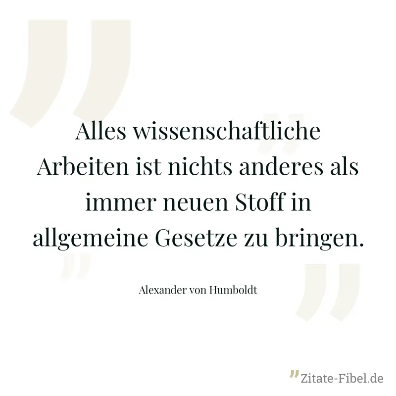 Alles wissenschaftliche Arbeiten ist nichts anderes als immer neuen Stoff in allgemeine Gesetze zu bringen. - Alexander von Humboldt