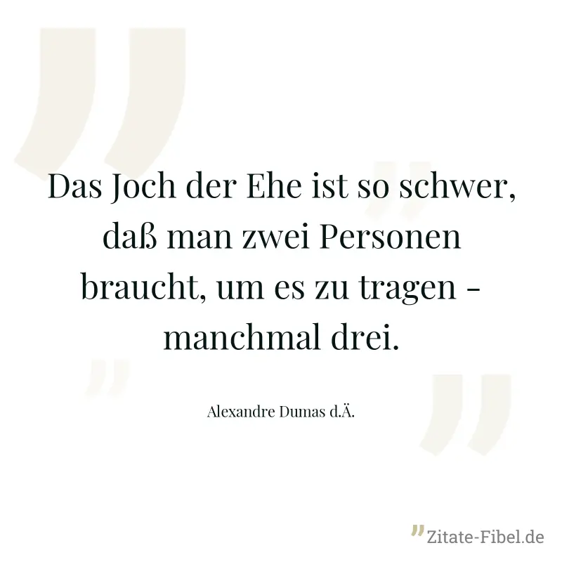 Das Joch der Ehe ist so schwer, daß man zwei Personen braucht, um es zu tragen - manchmal drei. - Alexandre Dumas d.Ä.