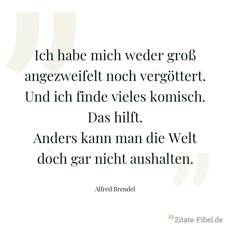 Ich habe mich weder groß angezweifelt noch vergöttert. Und ich finde vieles komisch. Das hilft. Anders kann man die Welt doch gar nicht aushalten. - Alfred Brendel