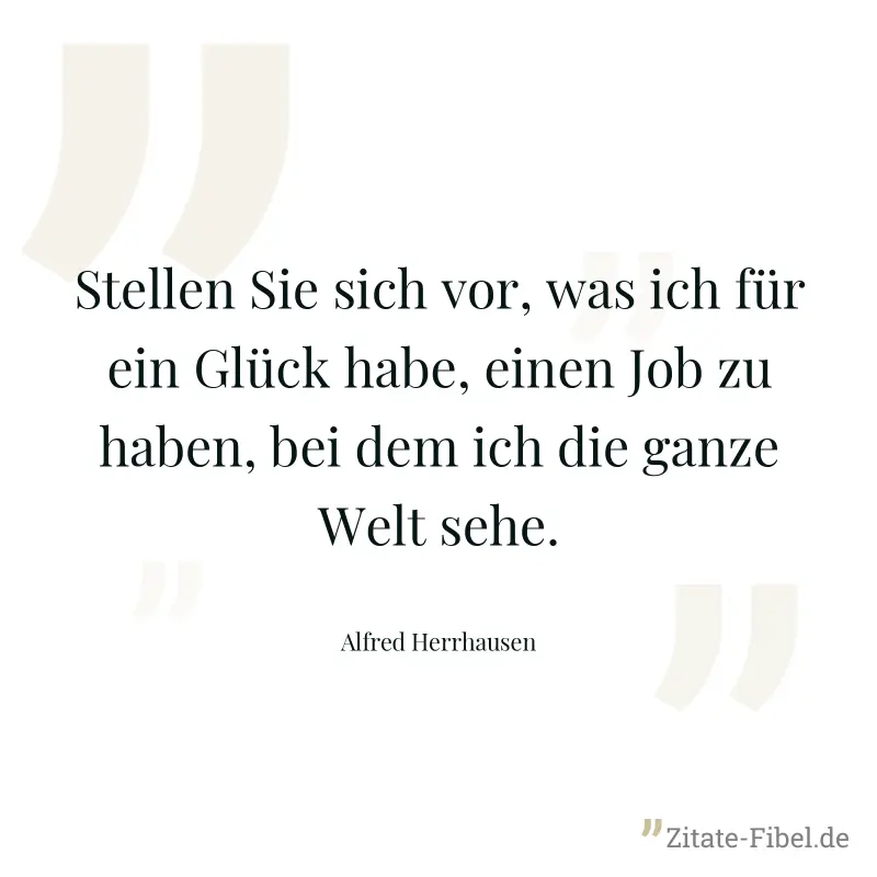 Stellen Sie sich vor, was ich für ein Glück habe, einen Job zu haben, bei dem ich die ganze Welt sehe. - Alfred Herrhausen