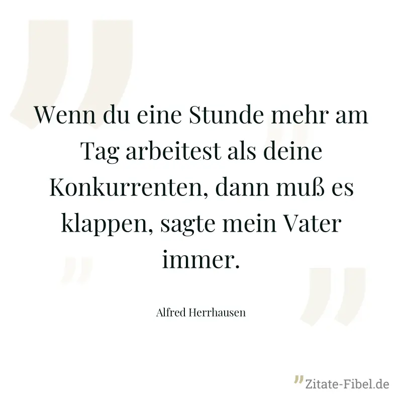 Wenn du eine Stunde mehr am Tag arbeitest als deine Konkurrenten, dann muß es klappen, sagte mein Vater immer. - Alfred Herrhausen