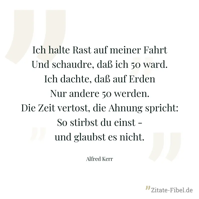 Ich halte Rast auf meiner Fahrt Und schaudre, daß ich 50 ward. Ich dachte, daß auf Erden Nur andere 50 werden. Die Zeit vertost, die Ahnung spricht: So stirbst du einst - und glaubst es nicht. - Alfred Kerr