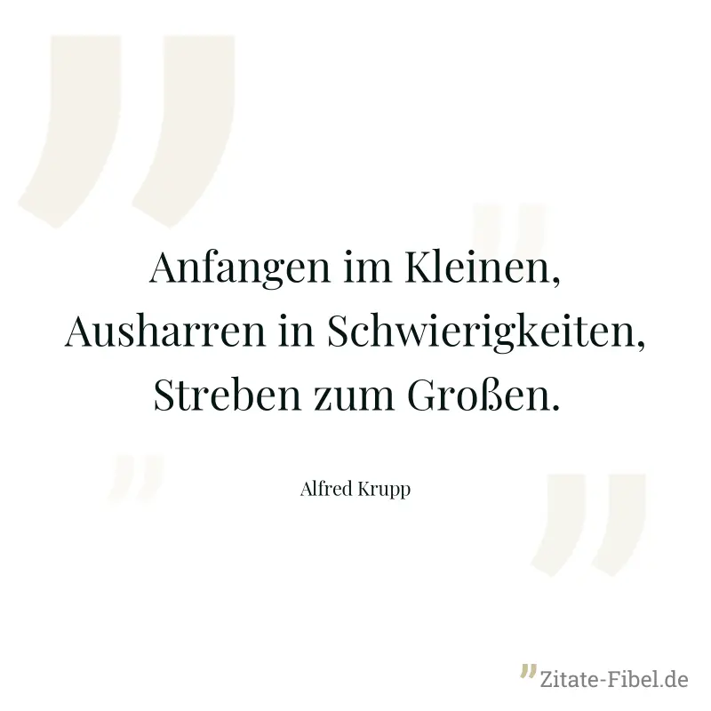 Anfangen im Kleinen, Ausharren in Schwierigkeiten, Streben zum Großen. - Alfred Krupp