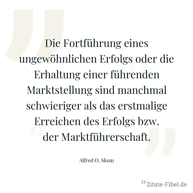 Die Fortführung eines ungewöhnlichen Erfolgs oder die Erhaltung einer führenden Marktstellung sind manchmal schwieriger als das erstmalige Erreichen des Erfolgs bzw. der Marktführerschaft. - Alfred O. Sloan