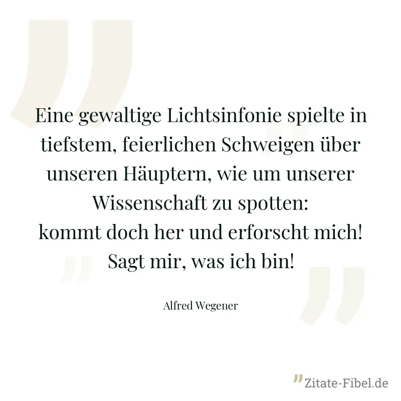 Eine gewaltige Lichtsinfonie spielte in tiefstem, feierlichen Schweigen über unseren Häuptern, wie um unserer Wissenschaft zu spotten: kommt doch her und erforscht mich! Sagt mir, was ich bin! - Alfred Wegener
