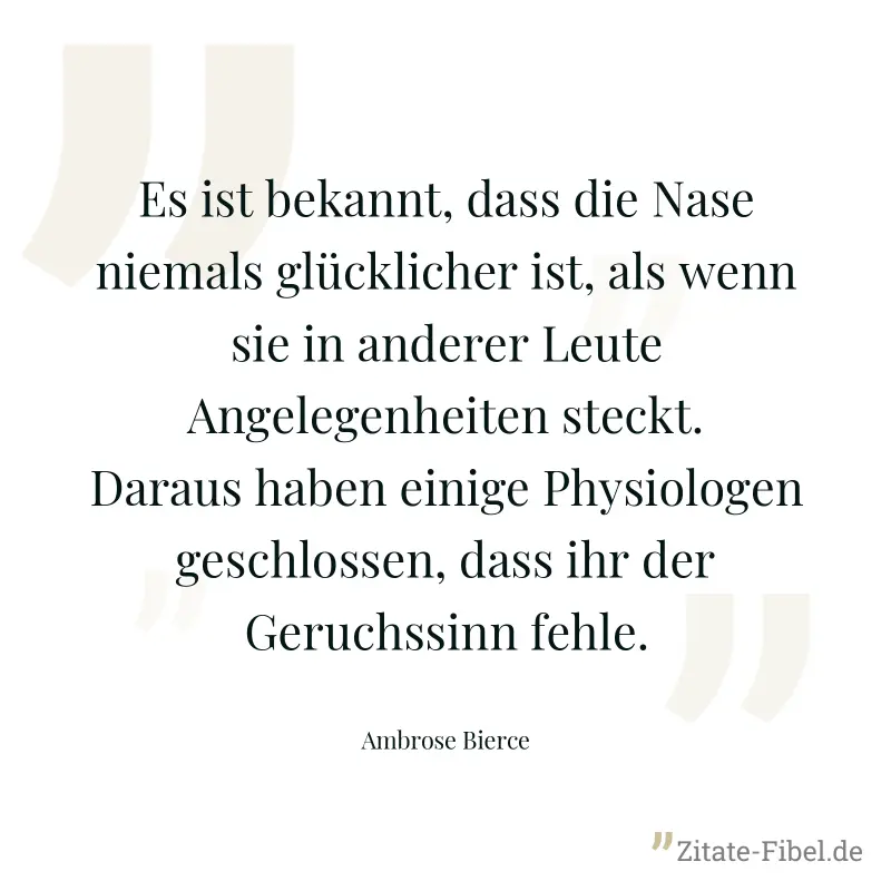 Es ist bekannt, dass die Nase niemals glücklicher ist, als wenn sie in anderer Leute Angelegenheiten steckt. Daraus haben einige Physiologen geschlossen, dass ihr der Geruchssinn fehle. - Ambrose Bierce