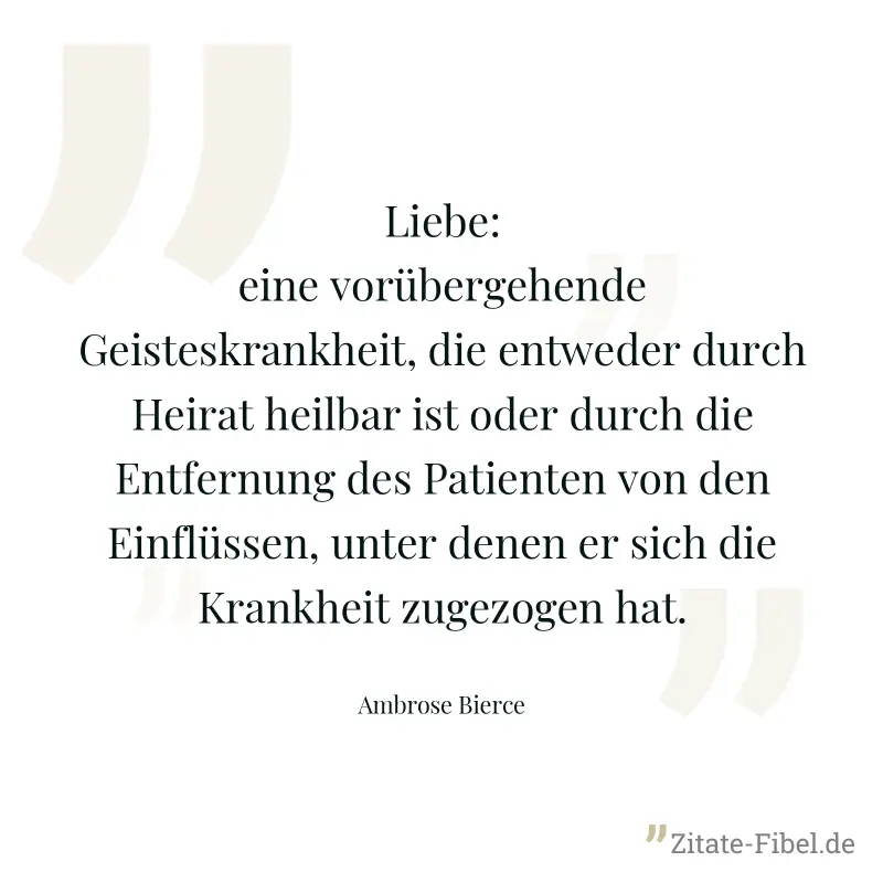 Liebe: eine vorübergehende Geisteskrankheit, die entweder durch Heirat heilbar ist oder durch die Entfernung des Patienten von den Einflüssen, unter denen er sich die Krankheit zugezogen hat. - Ambrose Bierce