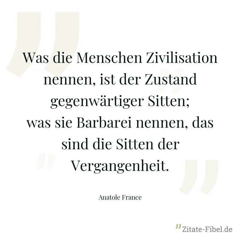 Was die Menschen Zivilisation nennen, ist der Zustand gegenwärtiger Sitten; was sie Barbarei nennen, das sind die Sitten der Vergangenheit. - Anatole France