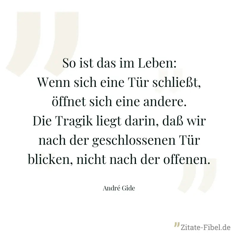 So ist das im Leben: Wenn sich eine Tür schließt, öffnet sich eine andere. Die Tragik liegt darin, daß wir nach der geschlossenen Tür blicken, nicht nach der offenen. - André Gide