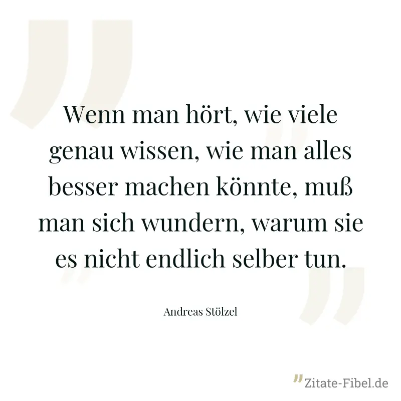 Wenn man hört, wie viele genau wissen, wie man alles besser machen könnte, muß man sich wundern, warum sie es nicht endlich selber tun. - Andreas Stölzel