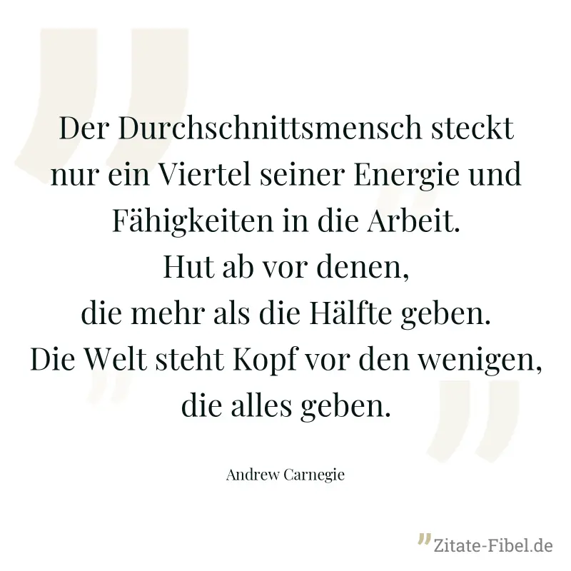 Der Durchschnittsmensch steckt nur ein Viertel seiner Energie und Fähigkeiten in die Arbeit. Hut ab vor denen, die mehr als die Hälfte geben. Die Welt steht Kopf vor den wenigen, die alles geben. - Andrew Carnegie