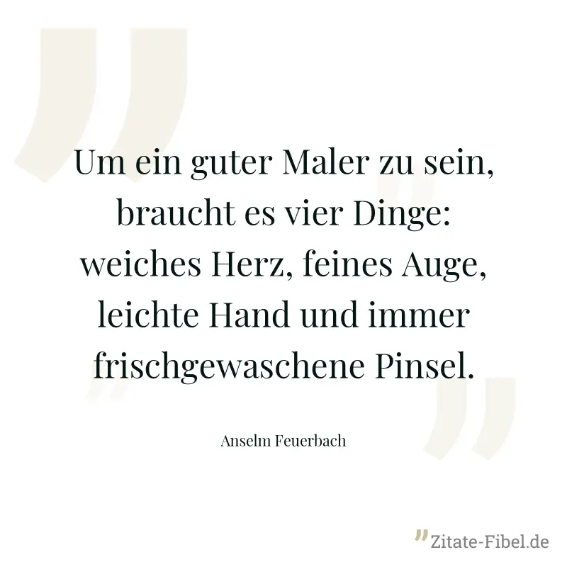 Um ein guter Maler zu sein, braucht es vier Dinge: weiches Herz, feines Auge, leichte Hand und immer frischgewaschene Pinsel. - Anselm Feuerbach