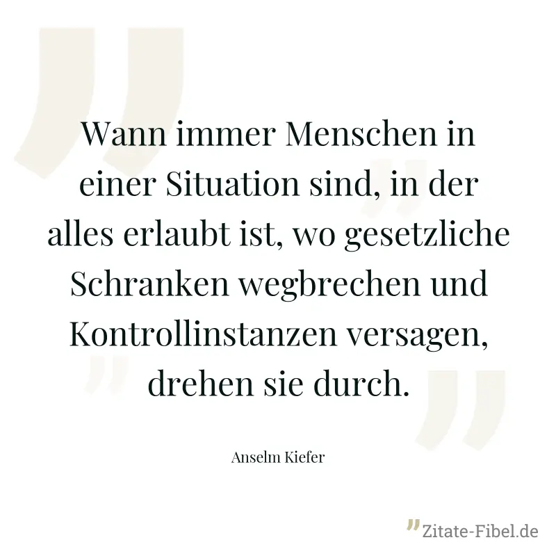 Wann immer Menschen in einer Situation sind, in der alles erlaubt ist, wo gesetzliche Schranken wegbrechen und Kontrollinstanzen versagen, drehen sie durch. - Anselm Kiefer