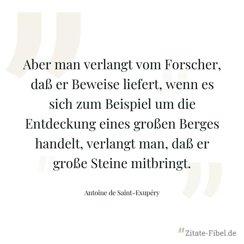 Aber man verlangt vom Forscher, daß er Beweise liefert, wenn es sich zum Beispiel um die Entdeckung eines großen Berges handelt, verlangt man, daß er große Steine mitbringt. - Antoine de Saint-Exupéry