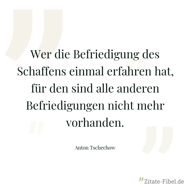 Wer die Befriedigung des Schaffens einmal erfahren hat, für den sind alle anderen Befriedigungen nicht mehr vorhanden. - Anton Tschechow