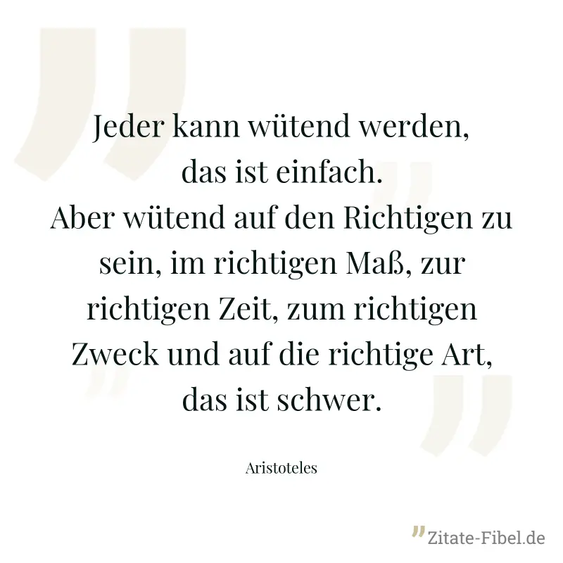Jeder kann wütend werden, das ist einfach. Aber wütend auf den Richtigen zu sein, im richtigen Maß, zur richtigen Zeit, zum richtigen Zweck und auf die richtige Art, das ist schwer. - Aristoteles