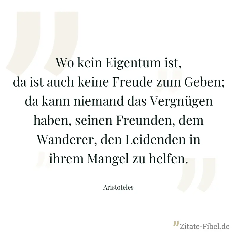 Wo kein Eigentum ist, da ist auch keine Freude zum Geben; da kann niemand das Vergnügen haben, seinen Freunden, dem Wanderer, den Leidenden in ihrem Mangel zu helfen. - Aristoteles