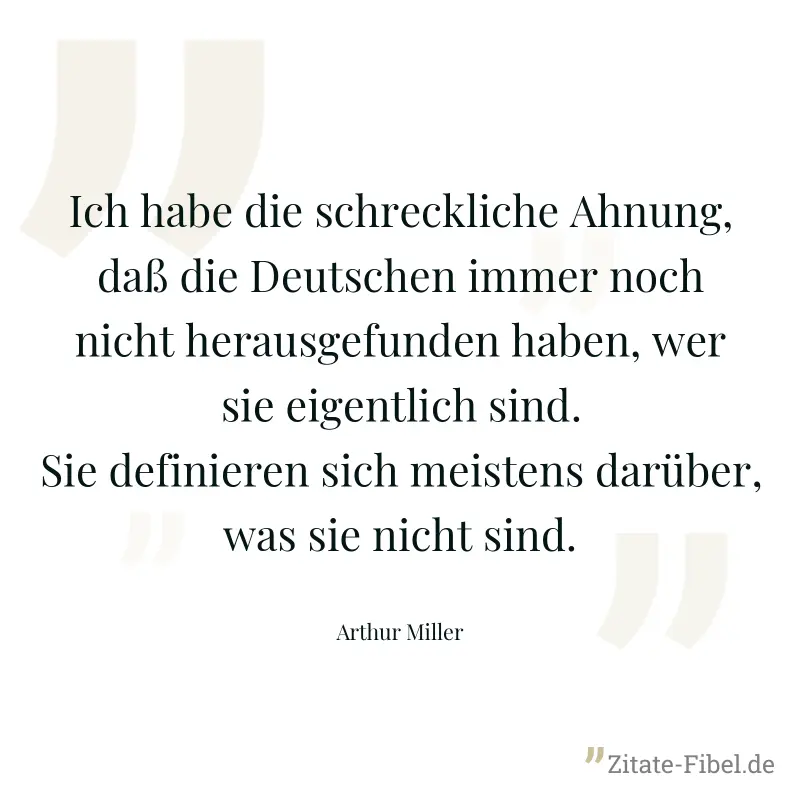 Ich habe die schreckliche Ahnung, daß die Deutschen immer noch nicht herausgefunden haben, wer sie eigentlich sind. Sie definieren sich meistens darüber, was sie nicht sind. - Arthur Miller