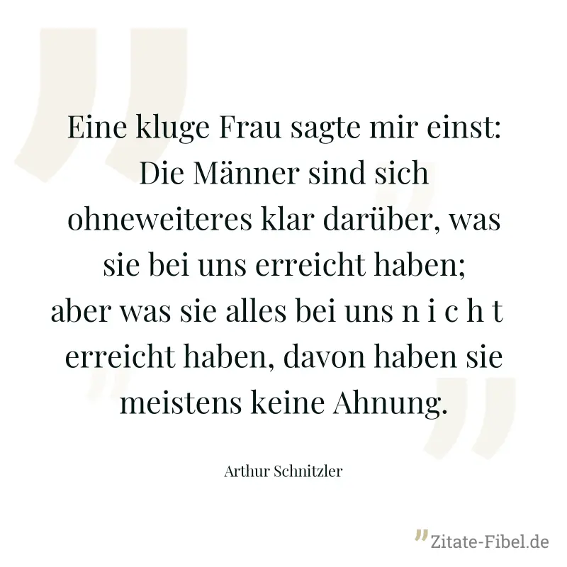 Eine kluge Frau sagte mir einst: Die Männer sind sich ohneweiteres klar darüber, was sie bei uns erreicht haben; aber was sie alles bei uns n i c h t   erreicht haben, davon haben sie meistens keine A - Arthur Schnitzler