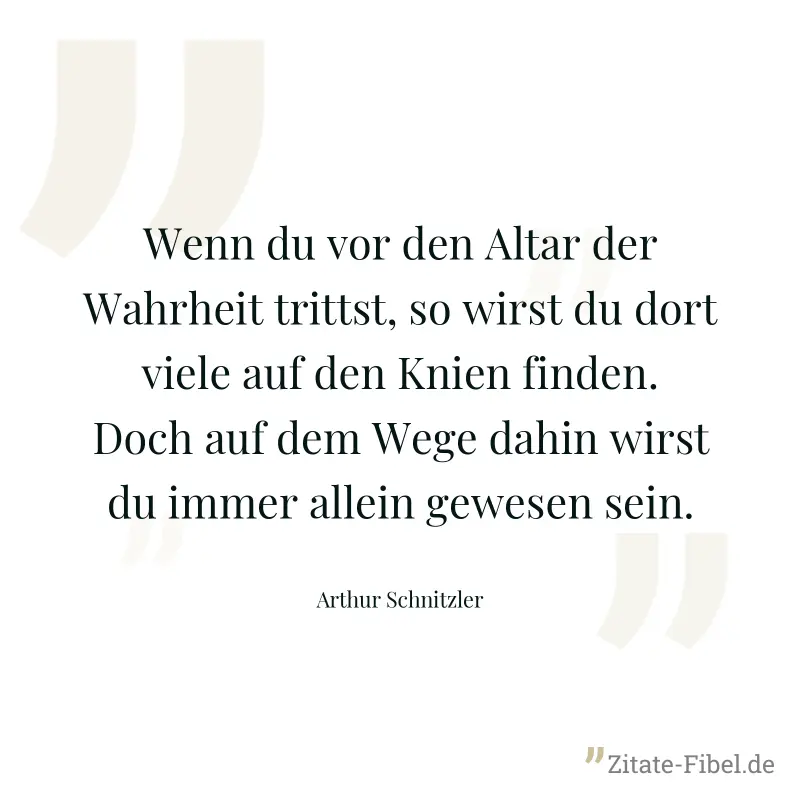 Wenn du vor den Altar der Wahrheit trittst, so wirst du dort viele auf den Knien finden. Doch auf dem Wege dahin wirst du immer allein gewesen sein. - Arthur Schnitzler
