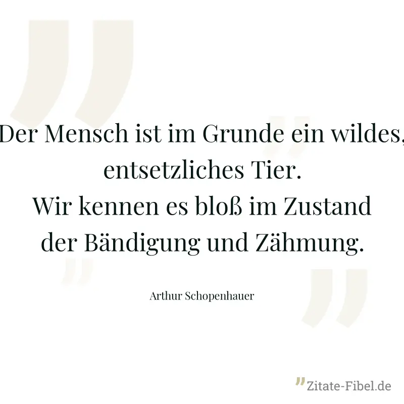 Der Mensch ist im Grunde ein wildes, entsetzliches Tier. Wir kennen es bloß im Zustand der Bändigung und Zähmung. - Arthur Schopenhauer