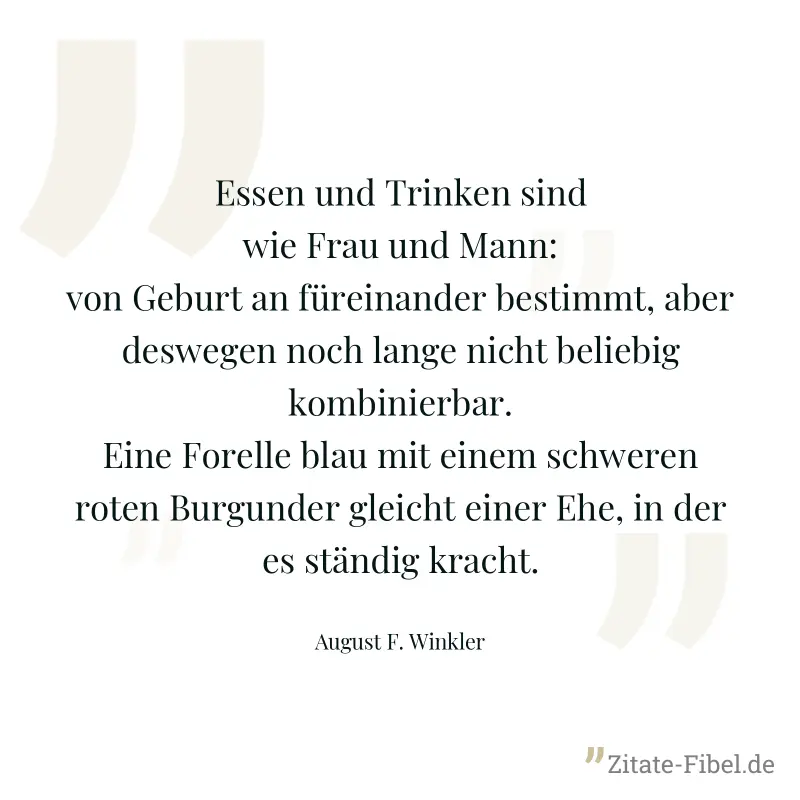 Essen und Trinken sind wie Frau und Mann: von Geburt an füreinander bestimmt, aber deswegen noch lange nicht beliebig kombinierbar. Eine Forelle blau mit einem schweren roten Burgunder gleicht einer E - August F. Winkler