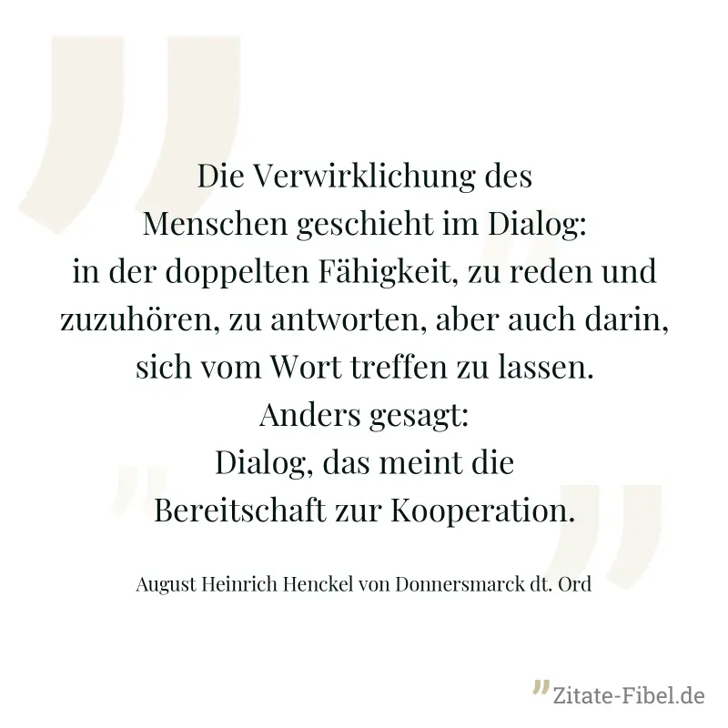 Die Verwirklichung des Menschen geschieht im Dialog: in der doppelten Fähigkeit, zu reden und zuzuhören, zu antworten, aber auch darin, sich vom Wort treffen zu lassen. Anders gesagt: Dialog, das mein - August Heinrich Henckel von Donnersmarck dt. Ord
