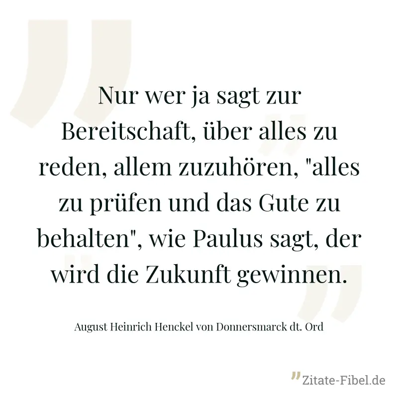 Nur wer ja sagt zur Bereitschaft, über alles zu reden, allem zuzuhören, "alles zu prüfen und das Gute zu behalten", wie Paulus sagt, der wird die Zukunft gewinnen. - August Heinrich Henckel von Donnersmarck dt. Ord