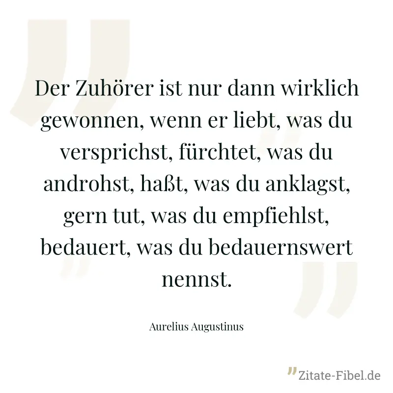 Der Zuhörer ist nur dann wirklich gewonnen, wenn er liebt, was du versprichst, fürchtet, was du androhst, haßt, was du anklagst, gern tut, was du empfiehlst, bedauert, was du bedauernswert nennst. - Aurelius Augustinus